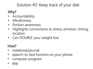 Solution #2: Keep track of your diet 
Why? 
• Accountability 
• Mindfulness 
• Portion awareness 
• Highlights connections to stress, emotion, timing, 
nutrition 
location 
• Can DOUBLE your weight loss 
How? 
• notebook/journal 
• speech-to-text function on your phone 
• computer program 
• app 
 