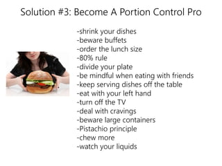 Solution #3: Become A Portion Control Pro 
-shrink your dishes 
-beware buffets 
-order the lunch size 
-80% rule 
-divide your plate 
-be mindful when eating with friends 
-keep serving dishes off the table 
-eat with your left hand 
-turn off the TV 
-deal with cravings 
-beware large containers 
-Pistachio principle 
-chew more 
-watch your liquids 
nutrition 
 