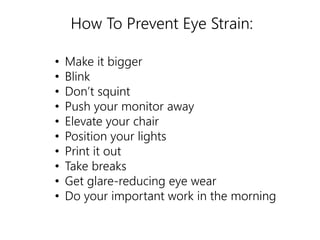 How To Prevent Eye Strain: 
• Make it bigger 
• Blink 
• Don’t squint 
• Push your monitor away 
• Elevate your chair 
• Position your lights 
• Print it out 
• Take breaks 
• Get glare-reducing eye wear 
• Do your important work in the morning 
 