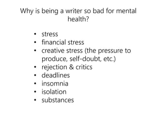 Why is being a writer so bad for mental 
health? 
• stress 
• financial stress 
• creative stress (the pressure to 
produce, self-doubt, etc.) 
• rejection & critics 
• deadlines 
• insomnia 
• isolation 
• substances 
 