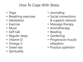 How To Cope With Stress 
• Yoga 
• Breathing exercises 
• Meditation 
• Exercise 
• Music 
• Self-talk 
• Regular sleep 
• Vitamin D 
• Omega-3 
• Green tea 
• Spirituality 
• Journaling 
• Social connections 
& support network 
• Massage therapy 
• Aromatherapy 
• Reading 
• Gardening 
• Progressive muscle 
relaxation 
• Practice optimism 
 