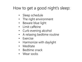 How to get a good night’s sleep: 
• Sleep schedule 
• The right environment 
• Beware blue light 
• Limit caffeine 
• Curb evening alcohol 
• A relaxing bedtime routine 
• Exercise 
• Harmonize with daylight 
• Meditate 
• Bedtime snack 
• Wear socks 
 