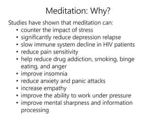 Meditation: Why? 
Studies have shown that meditation can: 
• counter the impact of stress 
• significantly reduce depression relapse 
• slow immune system decline in HIV patients 
• reduce pain sensitivity 
• help reduce drug addiction, smoking, binge 
eating, and anger 
• improve insomnia 
• reduce anxiety and panic attacks 
• increase empathy 
• improve the ability to work under pressure 
• improve mental sharpness and information 
processing 
 