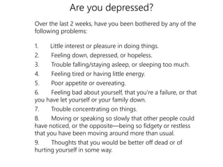 Are you depressed? 
Over the last 2 weeks, have you been bothered by any of the 
following problems: 
1. Little interest or pleasure in doing things. 
2. Feeling down, depressed, or hopeless. 
3. Trouble falling/staying asleep, or sleeping too much. 
4. Feeling tired or having little energy. 
5. Poor appetite or overeating. 
6. Feeling bad about yourself, that you’re a failure, or that 
you have let yourself or your family down. 
7. Trouble concentrating on things. 
8. Moving or speaking so slowly that other people could 
have noticed, or the opposite—being so fidgety or restless 
that you have been moving around more than usual. 
9. Thoughts that you would be better off dead or of 
hurting yourself in some way. 
 