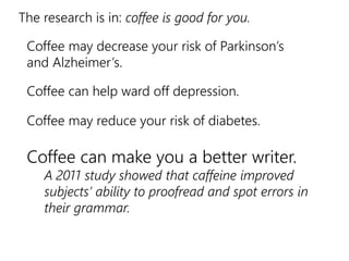 The research is in: coffee is good for you. 
Coffee may decrease your risk of Parkinson’s 
and Alzheimer’s. 
Coffee can help ward off depression. 
Coffee may reduce your risk of diabetes. 
Coffee can make you a better writer. 
A 2011 study showed that caffeine improved 
subjects’ ability to proofread and spot errors in 
their grammar. 
 
