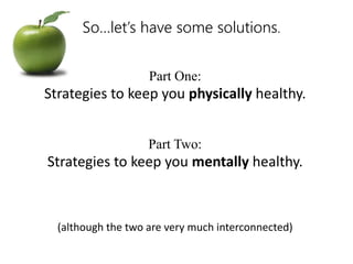 So…let’s have some solutions. 
Part One: 
Strategies to keep you physically healthy. 
Part Two: 
Strategies to keep you mentally healthy. 
(although the two are very much interconnected) 
 