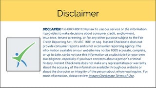 Disclaimer
DISCLAIMER: It is PROHIBITED by law to use our service or the information
it provides to make decisions about consumer credit, employment,
insurance, tenant screening, or for any other purpose subject to the Fair
Credit Reporting Act, 15 USC 1681 et seq. Instant Checkmate does not
provide consumer reports and is not a consumer reporting agency. The
information available on our website may not be 100% accurate, complete,
or up to date, so do not use this information as a substitute for your own
due diligence, especially if you have concerns about a person’s criminal
history. Instant Checkmate does not make any representation or warranty
about the accuracy of the information available through our website or
about the character or integrity of the person about whom you inquire. For
more information, please review Instant Checkmate Terms of Use.
 