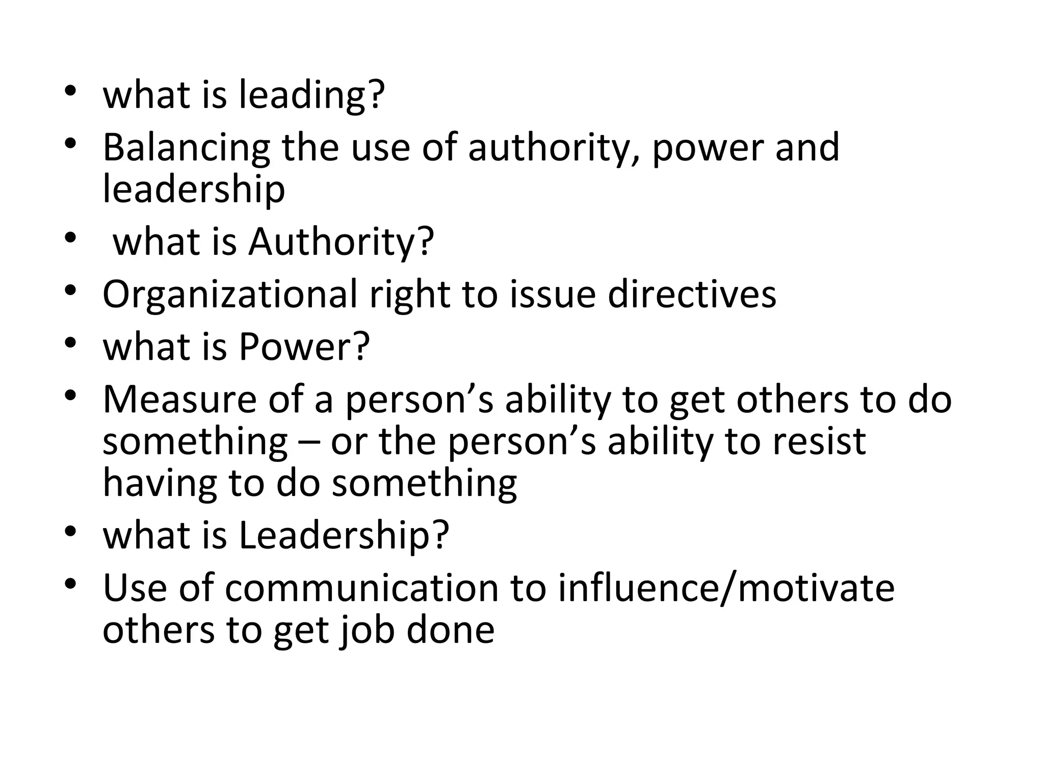 • what is leading?
• Balancing the use of authority, power and
leadership
• what is Authority?
• Organizational right to issue directives
• what is Power?
• Measure of a person’s ability to get others to do
something – or the person’s ability to resist
having to do something
• what is Leadership?
• Use of communication to influence/motivate
others to get job done
