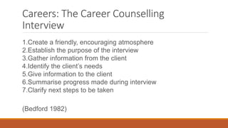Careers: The Career Counselling
Interview
1.Create a friendly, encouraging atmosphere
2.Establish the purpose of the interview
3.Gather information from the client
4.Identify the client’s needs
5.Give information to the client
6.Summarise progress made during interview
7.Clarify next steps to be taken
(Bedford 1982)
 