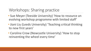 Workshops: Sharing practice
• Sue Meyer (Teeside University) ‘How to resource an
evolving workshop programme with limited staff’
• Jiani Liu (Leeds University) ‘Teaching critical thinking
to new first years’
• Caroline Crow (Newcastle University) ‘How to stop
reinventing the wheel every time’
 