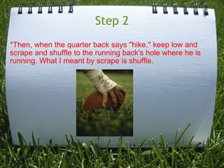 Step 2 *Then, when the quarter back says ''hike,'' keep low and scrape and shuffle to the running back's hole where he is running. What I meant by scrape is shuffle.   