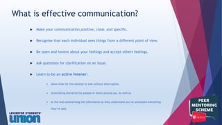  Make your communication positive, clear, and specific.
 Recognise that each individual sees things from a different point of view.
 Be open and honest about your feelings and accept others feelings.
 Ask questions for clarification on an issue.
 Learn to be an active listener:
 allow time for the mentee to talk without interruption.
 Avoid being distracted by people or items around you. As well as
 at the end summarising the information so they understand you’ve processed everything
they’ve said.
What is effective communication?
 