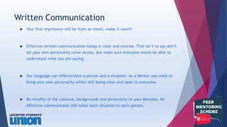  Your first impression will be from an email, make it count!
 Effective written communication keeps it clear and concise. That isn’t to say don’t
let your own personality come across, but make sure everyone would be able to
understand what you are saying.
 Our language can differentiate a person and a situation. As a Mentor you need to
bring your own personality whilst still being clear and open to everyone.
 Be mindful of the cultures, backgrounds and personality of your Mentees. An
effective communicator will tailor each situation to each person.
Written Communication
 