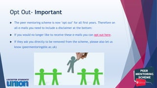  The peer mentoring scheme is now ‘opt out’ for all first years. Therefore on
all e-mails you need to include a disclaimer at the bottom:
 If you would no longer like to receive these e-mails you can opt out here.
 If they ask you directly to be removed from the scheme, please also let us
know (peermentoring@le.ac.uk)
Opt Out- Important
 