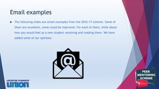 The following slides are email examples from the 2016-17 scheme. Some of
them are excellent, some could be improved. For each of them, think about
how you would feel as a new student receiving and reading them. We have
added some of our opinions.
Email examples
 