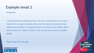 Hi Mentees,
I know this email is coming very late in the term, but third year is very busy. I
would like to arrange a meeting with you for this week to see how you have
settled into University. Is it possible for all of us to meet in the Student Union
either tomorrow at 10am or Friday at 4pm. Let me know as soon as possible
please.
Hope to hear from you soon,
Example email 2
 