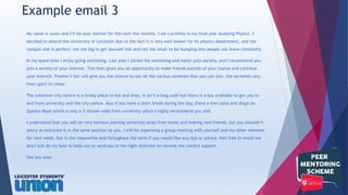 My name is xxxxx and I’ll be your mentor for the next few months. I am currently in my final year studying Physics. I
decided to attend the University of Leicester due to the fact it is very well known for its physics department, and the
campus size is perfect; not too big to get yourself lost and not too small to be bumping into people you know constantly.
In my spare time I enjoy going swimming. Last year I joined the swimming and water polo society, and I recommend you
join a society of your interest. This then gives you an opportunity to make friends outside of your course and continue
your interest. Fresher’s fair will give you the chance to see all the various societies that you can join, the societies vary
from sport to chess.
The Leicester city centre is a lovely place to eat and shop, it isn’t a long walk but there is a bus available to get you to
and from university and the city centre. Also if you have a short break during the day, there a few cafes and shops on
Queens Road which is only a 5 minute walk from university which I highly recommend you visit.
I understand that you will be very nervous starting university away from home and making new friends, but you shouldn’t
worry as everyone is in the same position as you. I will be organising a group meeting with yourself and my other mentees
for next week, but in the meanwhile and throughout the term if you would like any tips or advice, feel free to email me
and I will do my best to help you or send you in the right direction to receive the correct support.
See you soon
Example email 3
 