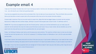 I hope your first semester has been fab so far! If you’re having any issues or worries at all, then please do message me and I’ll help in any way
I can. Just a few tips for you in these next upcoming months:
If you have any assignments due and you feel worried about them, then do make use of your personal tutor. They are brilliant when you ask for
help so just drop them an email or pop by their office during their office hours (all on the Leicester University website)
Firework night is tomorrow! There are two main events to choose from: Abbey Park hold the biggest display in Leicester and the Leicester
Racecourse (in Oadby) also hold a brilliant display. Admission is around £5-£8 and gates open at 5pm for both. It’s definitely worth it!
MASSIVE TIP: If you have any assignments due after the Christmas period, I advise you to do them beforehand so you can really enjoy the
month off. Get the bulk done then leave the weeks around Christmas to proof-read or focus on exam revision. But do remember you are first
years! So do not stress and have as much fun as possible before the real work begins!
Finally, I am thinking of holding a small meet up with the group next week sometime. This would be a brilliant chance to meet you all and get
to know how your time has been so far. Yet this isn’t compulsory! I’m thinking of doing it on Wednesday at 1pm in the SU to get some bubble
tea/hot drinks.
If you’d like to attend, then please email and let me know if this time suits you or if you’d prefer a different day. If you would not like to meet
or cannot attend this meeting, then please email me and let me know! It’s no issue if you would not like to, it’s just an option if you’d like it!
Once again, if any of you have any questions then just message me! I’m here to help! If I don’t see you at the meet up, then I hope the rest of
your term is brilliant and you have a lovely Christmas break 
Example email 4
 