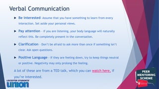  Be interested- Assume that you have something to learn from every
interaction. Set aside your personal views.
 Pay attention – if you are listening, your body language will naturally
reflect this. Be completely present in the conversation.
 Clarification – Don’t be afraid to ask more than once if something isn’t
clear. Ask open questions.
 Positive Language - If they are feeling down, try to keep things neutral
or positive. Negativity may only prolong the feeling.
A lot of these are from a TED talk, which you can watch here, if
you’re interested.
Verbal Communication
 