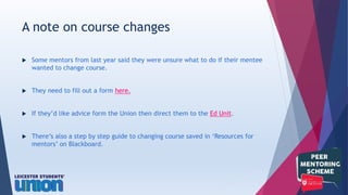  Some mentors from last year said they were unsure what to do if their mentee
wanted to change course.
 They need to fill out a form here.
 If they’d like advice form the Union then direct them to the Ed Unit.
 There’s also a step by step guide to changing course saved in ‘Resources for
mentors’ on Blackboard.
A note on course changes
 