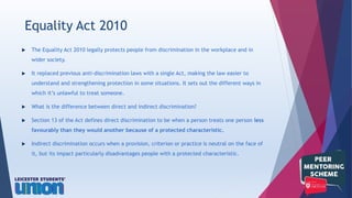  The Equality Act 2010 legally protects people from discrimination in the workplace and in
wider society.
 It replaced previous anti-discrimination laws with a single Act, making the law easier to
understand and strengthening protection in some situations. It sets out the different ways in
which it’s unlawful to treat someone.
 What is the difference between direct and indirect discrimination?
 Section 13 of the Act defines direct discrimination to be when a person treats one person less
favourably than they would another because of a protected characteristic.
 Indirect discrimination occurs when a provision, criterion or practice is neutral on the face of
it, but its impact particularly disadvantages people with a protected characteristic.
Equality Act 2010
 