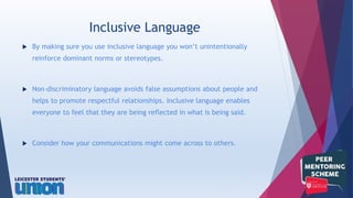  By making sure you use inclusive language you won’t unintentionally
reinforce dominant norms or stereotypes.
 Non-discriminatory language avoids false assumptions about people and
helps to promote respectful relationships. Inclusive language enables
everyone to feel that they are being reflected in what is being said.
 Consider how your communications might come across to others.
Inclusive Language
 