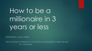 How to be a
millionaire in 3
years or less
PRESENTED BY: LLOYD CELESTE
FROM THE BOOK: SPEEDWEALTH “HOW TO BE A MILLIONAIRE IN 3 YEARS OR LESS”
BY T. HARV EKER
 