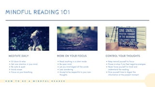 MINDFUL READING 101
MEDITATE DAILY
Sit down & relax
Set one intention in your mind
Be calm & quiet
Avoid noises
Focus on your breathing
WORK ON YOUR FOCUS
Read anything in a silent mode
Be open mind
Let you mind digest all the words
Less wandering
Accept & be respectful to your own
thoughts
CONTROL YOUR THOUGHTS
Keep remind yourself to focus
Pause or stop if you feel negative energies
Never force yourself to finish and
understand the reading
Give yourself time to digest the
information at the present moment
H O W T O B E A M I N D F U L R E A D E R
 