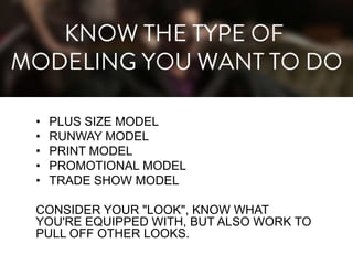 •
•
•
•
•

PLUS SIZE MODEL
RUNWAY MODEL
PRINT MODEL
PROMOTIONAL MODEL
TRADE SHOW MODEL

CONSIDER YOUR "LOOK", KNOW WHAT
YOU'RE EQUIPPED WITH, BUT ALSO WORK TO
PULL OFF OTHER LOOKS.

 