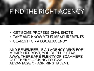 • GET SOME PROFESSIONAL SHOTS
• TAKE AND KNOW YOUR MEASUREMENTS
• SEARCH FOR A LOCAL AGENCY
AND REMEMBER, IF AN AGENCY ASKS FOR
MONEY UPFRONT, YOU SHOULD STAY
AWAY. THERE ARE PLENTY OF SCAMMERS
OUT THERE LOOKING TO TAKE
ADVANTAGE OF ASPIRING TALENT.

 