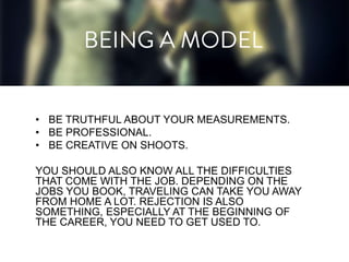 • BE TRUTHFUL ABOUT YOUR MEASUREMENTS.
• BE PROFESSIONAL.
• BE CREATIVE ON SHOOTS.
YOU SHOULD ALSO KNOW ALL THE DIFFICULTIES
THAT COME WITH THE JOB. DEPENDING ON THE
JOBS YOU BOOK, TRAVELING CAN TAKE YOU AWAY
FROM HOME A LOT. REJECTION IS ALSO
SOMETHING, ESPECIALLY AT THE BEGINNING OF
THE CAREER, YOU NEED TO GET USED TO.

 