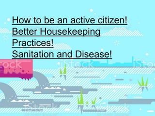 How to be an active citizen!
Better Housekeeping
Practices!
Sanitation and Disease!
 