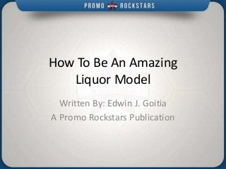 How To Be An Amazing
Liquor Model
Written By: Edwin J. Goitia
A Promo Rockstars Publication
 