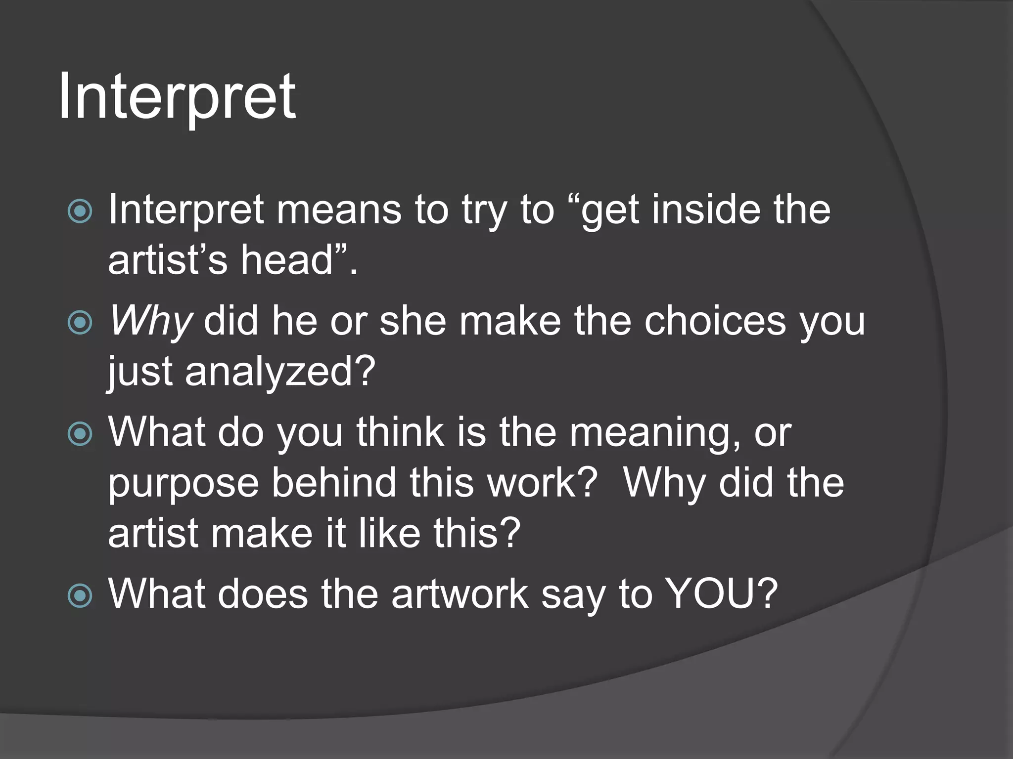 InterpretInterpret means to try to “get inside the artist’s head”.Why did he or she make the choices you just analyzed?What do you think is the meaning, or purpose behind this work?  Why did the artist make it like this?What does the artwork say to YOU?