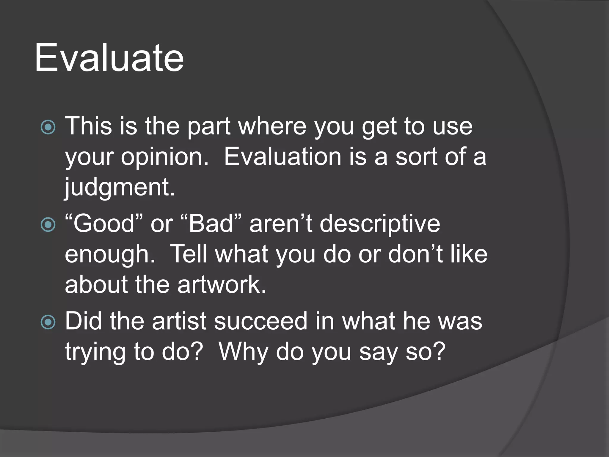 EvaluateThis is the part where you get to use your opinion.  Evaluation is a sort of a judgment.  “Good” or “Bad” aren’t descriptive enough.  Tell what you do or don’t like about the artwork.Did the artist succeed in what he was trying to do?  Why do you say so?