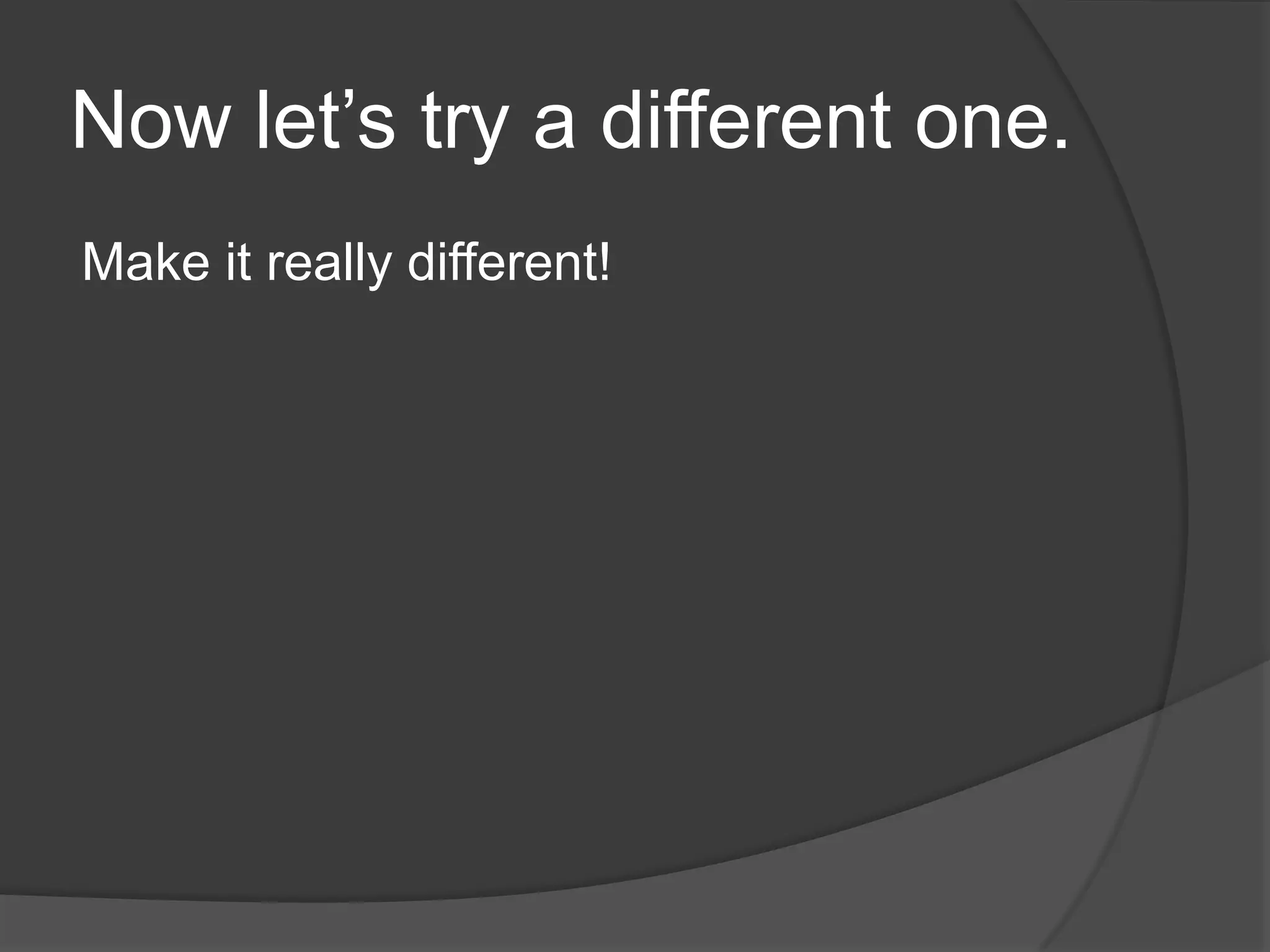 Now let’s try a different one.Make it really different!