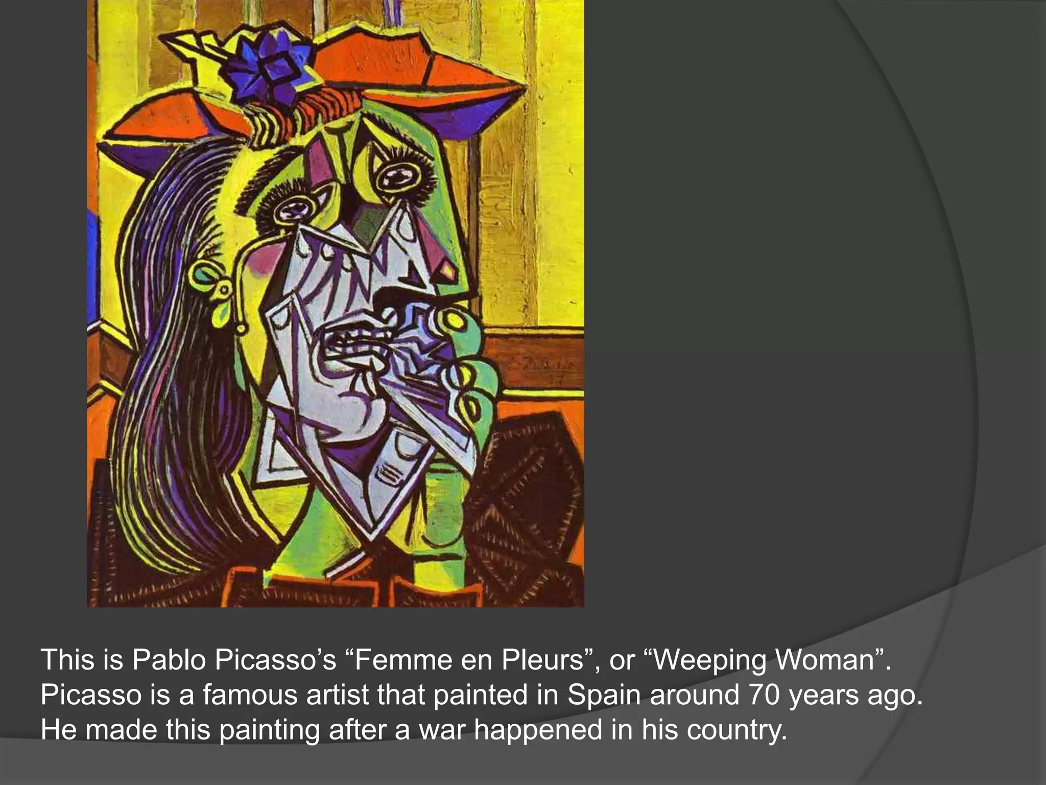 This is Pablo Picasso’s “Femme en Pleurs”, or “Weeping Woman”.   Picasso is a famous artist that painted in Spain around 70 years ago.  He made this painting after a war happened in his country.