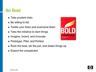 Be Bold
  Take prudent risks
  Be willing to fail
  Tackle your fears and overcome them
  Take the initiative to start things
  Imagine, Invent, and Innovate
  Prototype, Pilot, and Perfect
  Rock the boat, stir the pot, and shake things up
  Expect the unexpected




 12 March 2008
 