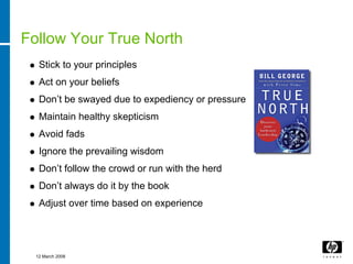 Follow Your True North
   Stick to your principles
   Act on your beliefs
   Don’t be swayed due to expediency or pressure
   Maintain healthy skepticism
   Avoid fads
   Ignore the prevailing wisdom
   Don’t follow the crowd or run with the herd
   Don’t always do it by the book
   Adjust over time based on experience




  12 March 2008
 