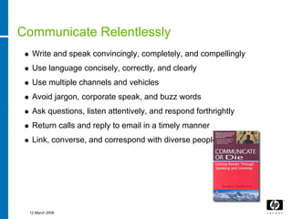 Communicate Relentlessly
  Write and speak convincingly, completely, and compellingly
  Use language concisely, correctly, and clearly
  Use multiple channels and vehicles
  Avoid jargon, corporate speak, and buzz words
  Ask questions, listen attentively, and respond forthrightly
  Return calls and reply to email in a timely manner
  Link, converse, and correspond with diverse people




 12 March 2008
 