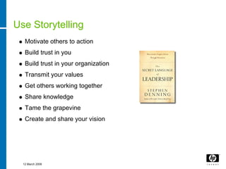Use Storytelling
   Motivate others to action
   Build trust in you
   Build trust in your organization
   Transmit your values
   Get others working together
   Share knowledge
   Tame the grapevine
   Create and share your vision




  12 March 2008
 