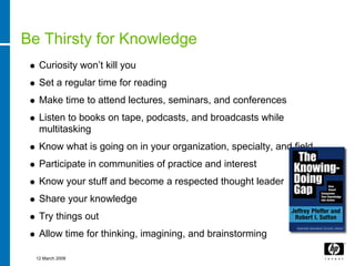 Be Thirsty for Knowledge
   Curiosity won’t kill you
   Set a regular time for reading
   Make time to attend lectures, seminars, and conferences
   Listen to books on tape, podcasts, and broadcasts while
   multitasking
   Know what is going on in your organization, specialty, and field
   Participate in communities of practice and interest
   Know your stuff and become a respected thought leader
   Share your knowledge
   Try things out
   Allow time for thinking, imagining, and brainstorming

  12 March 2008
 