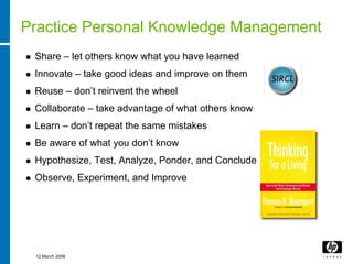 Practice Personal Knowledge Management
 Share – let others know what you have learned
 Innovate – take good ideas and improve on them
 Reuse – don’t reinvent the wheel
 Collaborate – take advantage of what others know
 Learn – don’t repeat the same mistakes
 Be aware of what you don’t know
 Hypothesize, Test, Analyze, Ponder, and Conclude
 Observe, Experiment, and Improve




 12 March 2008
 