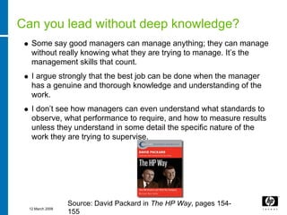 Can you lead without deep knowledge?
  Some say good managers can manage anything; they can manage
  without really knowing what they are trying to manage. It’s the
  management skills that count.
  I argue strongly that the best job can be done when the manager
  has a genuine and thorough knowledge and understanding of the
  work.
  I don’t see how managers can even understand what standards to
  observe, what performance to require, and how to measure results
  unless they understand in some detail the specific nature of the
  work they are trying to supervise.




                 Source: David Packard in The HP Way, pages 154-
 12 March 2008
                 155
 