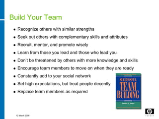 Build Your Team
  Recognize others with similar strengths
  Seek out others with complementary skills and attributes
  Recruit, mentor, and promote wisely
  Learn from those you lead and those who lead you
  Don’t be threatened by others with more knowledge and skills
  Encourage team members to move on when they are ready
  Constantly add to your social network
  Set high expectations, but treat people decently
  Replace team members as required




 12 March 2008
 