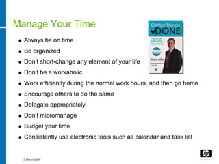 Manage Your Time
  Always be on time
  Be organized
  Don’t short-change any element of your life
  Don’t be a workaholic
  Work efficiently during the normal work hours, and then go home
  Encourage others to do the same
  Delegate appropriately
  Don’t micromanage
  Budget your time
  Consistently use electronic tools such as calendar and task list


 12 March 2008
 