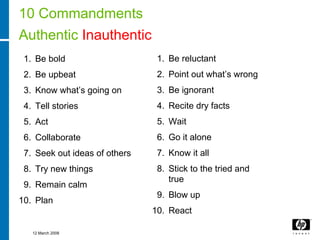 10 Commandments
Authentic Inauthentic
 1. Be bold                     1. Be reluctant
 2. Be upbeat                   2. Point out what’s wrong
 3. Know what’s going on        3. Be ignorant
 4. Tell stories                4. Recite dry facts
 5. Act                         5. Wait
 6. Collaborate                 6. Go it alone
 7. Seek out ideas of others    7. Know it all
 8. Try new things              8. Stick to the tried and
                                   true
 9. Remain calm
                                9. Blow up
10. Plan
                               10. React

   12 March 2008
 