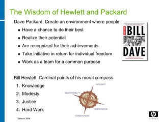 The Wisdom of Hewlett and Packard
 Dave Packard: Create an environment where people
       Have a chance to do their best
       Realize their potential
       Are recognized for their achievements
       Take initiative in return for individual freedom
       Work as a team for a common purpose


 Bill Hewlett: Cardinal points of his moral compass
  1. Knowledge
  2. Modesty
  3. Justice
  4. Hard Work
  12 March 2008
 