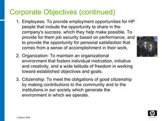 Corporate Objectives (continued)
 1. Employees: To provide employment opportunities for HP
    people that include the opportunity to share in the
    company's success, which they help make possible. To
    provide for them job security based on performance, and
    to provide the opportunity for personal satisfaction that
    comes from a sense of accomplishment in their work.
 2. Organization: To maintain an organizational
    environment that fosters individual motivation, initiative
    and creativity, and a wide latitude of freedom in working
    toward established objectives and goals.
 3. Citizenship: To meet the obligations of good citizenship
    by making contributions to the community and to the
    institutions in our society which generate the
    environment in which we operate.



  12 March 2008
 