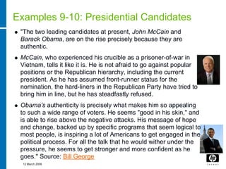 Examples 9-10: Presidential Candidates
 "The two leading candidates at present, John McCain and
 Barack Obama, are on the rise precisely because they are
 authentic.
 McCain, who experienced his crucible as a prisoner-of-war in
 Vietnam, tells it like it is. He is not afraid to go against popular
 positions or the Republican hierarchy, including the current
 president. As he has assumed front-runner status for the
 nomination, the hard-liners in the Republican Party have tried to
 bring him in line, but he has steadfastly refused.
 Obama's authenticity is precisely what makes him so appealing
 to such a wide range of voters. He seems "good in his skin," and
 is able to rise above the negative attacks. His message of hope
 and change, backed up by specific programs that seem logical to
 most people, is inspiring a lot of Americans to get engaged in the
 political process. For all the talk that he would wither under the
 pressure, he seems to get stronger and more confident as he
 goes." Source: Bill George
  12 March 2008
 